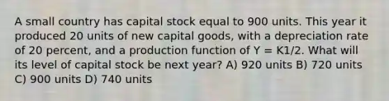 A small country has capital stock equal to 900 units. This year it produced 20 units of new capital goods, with a depreciation rate of 20 percent, and a production function of Y = K1/2. What will its level of capital stock be next year? A) 920 units B) 720 units C) 900 units D) 740 units