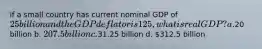 if a small country has current nominal GDP of 25 billion and the GDP deflator is 125, what is real GDP? a.20 billion b. 207.5 billion c.31.25 billion d. 312.5 billion