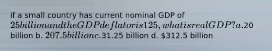 if a small country has current nominal GDP of 25 billion and the GDP deflator is 125, what is real GDP? a.20 billion b. 207.5 billion c.31.25 billion d. 312.5 billion