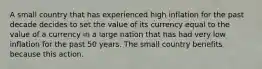 A small country that has experienced high inflation for the past decade decides to set the value of its currency equal to the value of a currency in a large nation that has had very low inflation for the past 50 years. The small country benefits because this action.