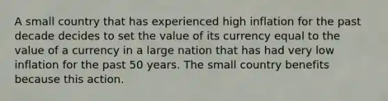 A small country that has experienced high inflation for the past decade decides to set the value of its currency equal to the value of a currency in a large nation that has had very low inflation for the past 50 years. The small country benefits because this action.