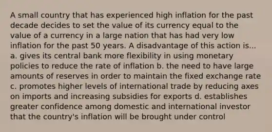 A small country that has experienced high inflation for the past decade decides to set the value of its currency equal to the value of a currency in a large nation that has had very low inflation for the past 50 years. A disadvantage of this action is... a. gives its central bank more flexibility in using monetary policies to reduce the rate of inflation b. the need to have large amounts of reserves in order to maintain the fixed exchange rate c. promotes higher levels of international trade by reducing axes on imports and increasing subsidies for exports d. establishes greater confidence among domestic and international investor that the country's inflation will be brought under control