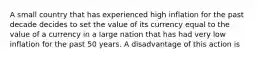 A small country that has experienced high inflation for the past decade decides to set the value of its currency equal to the value of a currency in a large nation that has had very low inflation for the past 50 years. A disadvantage of this action is