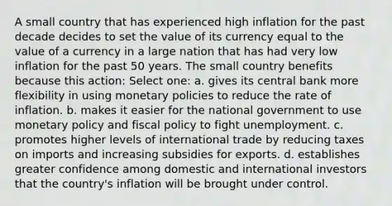 A small country that has experienced high inflation for the past decade decides to set the value of its currency equal to the value of a currency in a large nation that has had very low inflation for the past 50 years. The small country benefits because this action: Select one: a. gives its central bank more flexibility in using monetary policies to reduce the rate of inflation. b. makes it easier for the national government to use <a href='https://www.questionai.com/knowledge/kEE0G7Llsx-monetary-policy' class='anchor-knowledge'>monetary policy</a> and <a href='https://www.questionai.com/knowledge/kPTgdbKdvz-fiscal-policy' class='anchor-knowledge'>fiscal policy</a> to fight unemployment. c. promotes higher levels of international trade by reducing taxes on imports and increasing subsidies for exports. d. establishes greater confidence among domestic and international investors that the country's inflation will be brought under control.