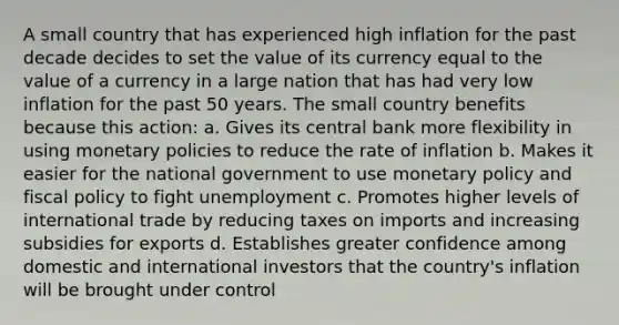 A small country that has experienced high inflation for the past decade decides to set the value of its currency equal to the value of a currency in a large nation that has had very low inflation for the past 50 years. The small country benefits because this action: a. Gives its central bank more flexibility in using monetary policies to reduce the rate of inflation b. Makes it easier for the national government to use monetary policy and fiscal policy to fight unemployment c. Promotes higher levels of international trade by reducing taxes on imports and increasing subsidies for exports d. Establishes greater confidence among domestic and international investors that the country's inflation will be brought under control