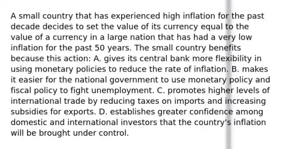 A small country that has experienced high inflation for the past decade decides to set the value of its currency equal to the value of a currency in a large nation that has had a very low inflation for the past 50 years. The small country benefits because this action: A. gives its central bank more flexibility in using monetary policies to reduce the rate of inflation. B. makes it easier for the national government to use monetary policy and fiscal policy to fight unemployment. C. promotes higher levels of international trade by reducing taxes on imports and increasing subsidies for exports. D. establishes greater confidence among domestic and international investors that the country's inflation will be brought under control.