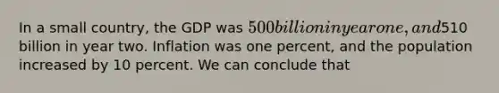 In a small country, the GDP was 500 billion in year one, and510 billion in year two. Inflation was one percent, and the population increased by 10 percent. We can conclude that