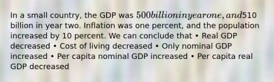 In a small country, the GDP was 500 billion in year one, and510 billion in year two. Inflation was one percent, and the population increased by 10 percent. We can conclude that • Real GDP decreased • Cost of living decreased • Only nominal GDP increased • Per capita nominal GDP increased • Per capita real GDP decreased