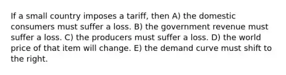 If a small country imposes a tariff, then A) the domestic consumers must suffer a loss. B) the government revenue must suffer a loss. C) the producers must suffer a loss. D) the world price of that item will change. E) the demand curve must shift to the right.