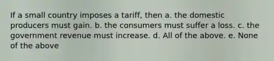 If a small country imposes a tariff, then a. the domestic producers must gain. b. the consumers must suffer a loss. c. the government revenue must increase. d. All of the above. e. None of the above