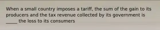 When a small country imposes a tariff, the sum of the gain to its producers and the tax revenue collected by its government is _____ the loss to its consumers