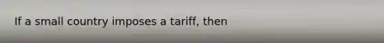 If a small country imposes a​ tariff, then