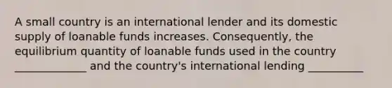 A small country is an international lender and its domestic supply of loanable funds increases. Consequently, the equilibrium quantity of loanable funds used in the country _____________ and the country's international lending __________