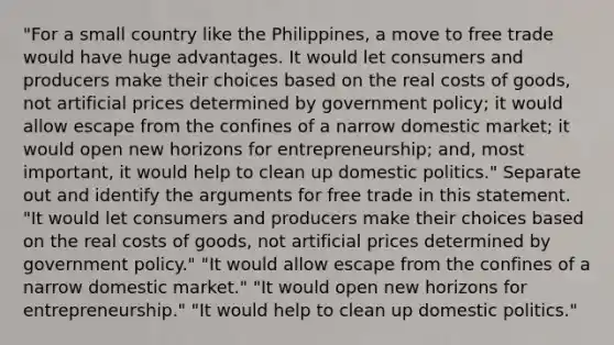 ​"For a small country like the​ Philippines, a move to free trade would have huge advantages. It would let consumers and producers make their choices based on the real costs of​ goods, not artificial prices determined by government​ policy; it would allow escape from the confines of a narrow domestic​ market; it would open new horizons for​ entrepreneurship; and, most​ important, it would help to clean up domestic​ politics." Separate out and identify the arguments for free trade in this statement. ​"It would let consumers and producers make their choices based on the real costs of​ goods, not artificial prices determined by government​ policy." ​"It would allow escape from the confines of a narrow domestic​ market." "It would open new horizons for​ entrepreneurship." ​"It would help to clean up domestic​ politics."