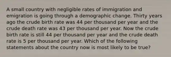 A small country with negligible rates of immigration and emigration is going through a demographic change. Thirty years ago the crude birth rate was 44 per thousand per year and the crude death rate was 43 per thousand per year. Now the crude birth rate is still 44 per thousand per year and the crude death rate is 5 per thousand per year. Which of the following statements about the country now is most likely to be true?