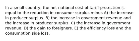 In a small country, the net national cost of tariff protection is equal to the reduction in consumer surplus minus A) the increase in producer surplus. B) the increase in government revenue and the increase in producer surplus. C) the increase in government revenue. D) the gain to foreigners. E) the efficiency loss and the consumption side loss.