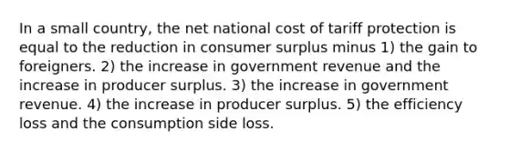 In a small country, the net national cost of tariff protection is equal to the reduction in <a href='https://www.questionai.com/knowledge/k77rlOEdsf-consumer-surplus' class='anchor-knowledge'>consumer surplus</a> minus 1) the gain to foreigners. 2) the increase in government revenue and the increase in producer surplus. 3) the increase in government revenue. 4) the increase in producer surplus. 5) the efficiency loss and the consumption side loss.