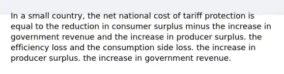 In a small country, the net national cost of tariff protection is equal to the reduction in consumer surplus minus the increase in government revenue and the increase in producer surplus. the efficiency loss and the consumption side loss. the increase in producer surplus. the increase in government revenue.