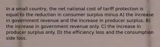 In a small country, the net national cost of tariff protection is equal to the reduction in consumer surplus minus A) the increase in government revenue and the increase in producer surplus. B) the increase in government revenue only. C) the increase in producer surplus only. D) the efficiency loss and the consumption side loss.