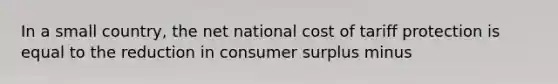 In a small​ country, the net national cost of tariff protection is equal to the reduction in consumer surplus minus