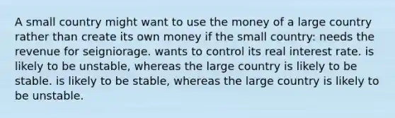 A small country might want to use the money of a large country rather than create its own money if the small country: needs the revenue for seigniorage. wants to control its real interest rate. is likely to be unstable, whereas the large country is likely to be stable. is likely to be stable, whereas the large country is likely to be unstable.