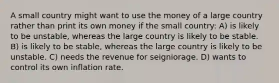 A small country might want to use the money of a large country rather than print its own money if the small country: A) is likely to be unstable, whereas the large country is likely to be stable. B) is likely to be stable, whereas the large country is likely to be unstable. C) needs the revenue for seigniorage. D) wants to control its own inflation rate.