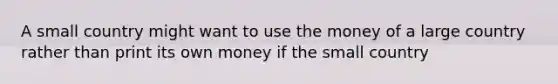 A small country might want to use the money of a large country rather than print its own money if the small country