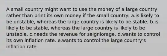 A small country might want to use the money of a large country rather than print its own money if the small country: a.is likely to be unstable, whereas the large country is likely to be stable. b.is likely to be stable, whereas the large country is likely to be unstable. c.needs the revenue for seigniorage. d.wants to control its own inflation rate. e.wants to control the large country's inflation rate.