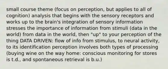 small course theme (focus on perception, but applies to all of cognition) analysis that begins with the sensory receptors and works up to the brain's integration of sensory information stresses the importance of information from stimuli (data in the world) from data in the world, then "up" to your perception of the thing DATA DRIVEN: flow of info from stimulus, to neural activity, to its identification perception involves both types of processing (buying wine on the way home: conscious monitoring for stores is t.d., and spontaneous retrieval is b.u.)