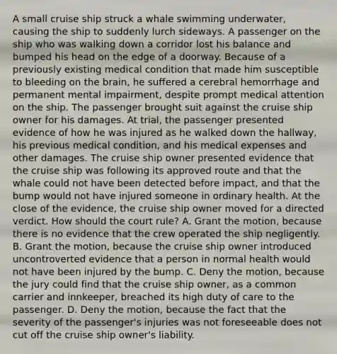 A small cruise ship struck a whale swimming underwater, causing the ship to suddenly lurch sideways. A passenger on the ship who was walking down a corridor lost his balance and bumped his head on the edge of a doorway. Because of a previously existing medical condition that made him susceptible to bleeding on the brain, he suffered a cerebral hemorrhage and permanent mental impairment, despite prompt medical attention on the ship. The passenger brought suit against the cruise ship owner for his damages. At trial, the passenger presented evidence of how he was injured as he walked down the hallway, his previous medical condition, and his medical expenses and other damages. The cruise ship owner presented evidence that the cruise ship was following its approved route and that the whale could not have been detected before impact, and that the bump would not have injured someone in ordinary health. At the close of the evidence, the cruise ship owner moved for a directed verdict. How should the court rule? A. Grant the motion, because there is no evidence that the crew operated the ship negligently. B. Grant the motion, because the cruise ship owner introduced uncontroverted evidence that a person in normal health would not have been injured by the bump. C. Deny the motion, because the jury could find that the cruise ship owner, as a common carrier and innkeeper, breached its high duty of care to the passenger. D. Deny the motion, because the fact that the severity of the passenger's injuries was not foreseeable does not cut off the cruise ship owner's liability.