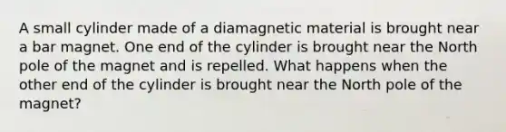 A small cylinder made of a diamagnetic material is brought near a bar magnet. One end of the cylinder is brought near the North pole of the magnet and is repelled. What happens when the other end of the cylinder is brought near the North pole of the magnet?