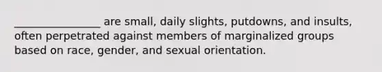 ________________ are small, daily slights, putdowns, and insults, often perpetrated against members of marginalized groups based on race, gender, and sexual orientation.