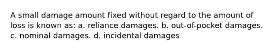 A small damage amount fixed without regard to the amount of loss is known as: a. reliance damages. b. out-of-pocket damages. c. nominal damages. d. incidental damages