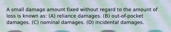 A small damage amount fixed without regard to the amount of loss is known as: (A) reliance damages. (B) out-of-pocket damages. (C) nominal damages. (D) incidental damages.