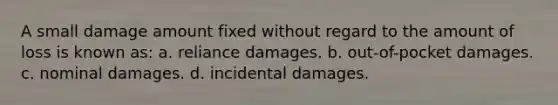 A small damage amount fixed without regard to the amount of loss is known as: a. reliance damages. b. out-of-pocket damages. c. nominal damages. d. incidental damages.