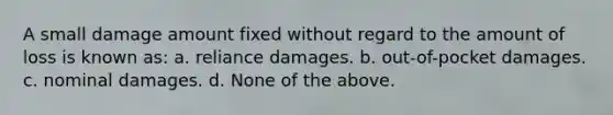 A small damage amount fixed without regard to the amount of loss is known as: a. reliance damages. b. out-of-pocket damages. c. nominal damages. d. None of the above.