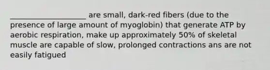 ____________________ are small, dark-red fibers (due to the presence of large amount of myoglobin) that generate ATP by aerobic respiration, make up approximately 50% of skeletal muscle are capable of slow, prolonged contractions ans are not easily fatigued