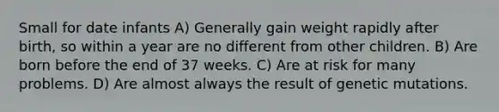 Small for date infants A) Generally gain weight rapidly after birth, so within a year are no different from other children. B) Are born before the end of 37 weeks. C) Are at risk for many problems. D) Are almost always the result of genetic mutations.