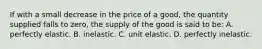 If with a small decrease in the price of a good, the quantity supplied falls to zero, the supply of the good is said to be: A. perfectly elastic. B. inelastic. C. unit elastic. D. perfectly inelastic.