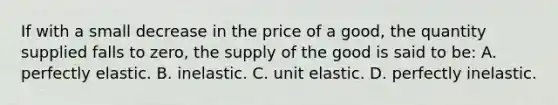 If with a small decrease in the price of a good, the quantity supplied falls to zero, the supply of the good is said to be: A. perfectly elastic. B. inelastic. C. unit elastic. D. perfectly inelastic.