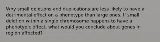 Why small deletions and duplications are less likely to have a detrimental effect on a phenotype than large ones. If small deletion within a single chromosome happens to have a phenotypic effect, what would you conclude about genes in region affected?