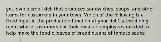 you own a small deli that produces sandwiches, soups, and other items for customers in your town. Which of the following is a fixed input in the production function at your deli? a.the dining room where customers eat their meals b.employees needed to help make the food c.loaves of bread d.cans of tomato sauce