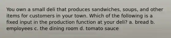 You own a small deli that produces sandwiches, soups, and other items for customers in your town. Which of the following is a fixed input in the production function at your deli? a. bread b. employees c. the dining room d. tomato sauce