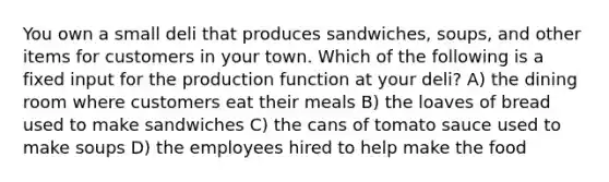 You own a small deli that produces sandwiches, soups, and other items for customers in your town. Which of the following is a fixed input for the production function at your deli? A) the dining room where customers eat their meals B) the loaves of bread used to make sandwiches C) the cans of tomato sauce used to make soups D) the employees hired to help make the food