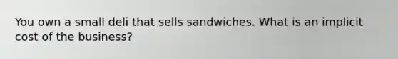 You own a small deli that sells sandwiches. What is an implicit cost of the business?