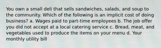 You own a small deli that sells sandwiches, salads, and soup to the community. Which of the following is an implicit cost of doing business? a. Wages paid to part-time employees b. The job offer you did not accept at a local catering service c. Bread, meat, and vegetables used to produce the items on your menu d. Your monthly utility bill