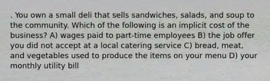 . You own a small deli that sells sandwiches, salads, and soup to the community. Which of the following is an implicit cost of the business? A) wages paid to part-time employees B) the job offer you did not accept at a local catering service C) bread, meat, and vegetables used to produce the items on your menu D) your monthly utility bill