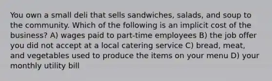 You own a small deli that sells sandwiches, salads, and soup to the community. Which of the following is an implicit cost of the business? A) wages paid to part-time employees B) the job offer you did not accept at a local catering service C) bread, meat, and vegetables used to produce the items on your menu D) your monthly utility bill