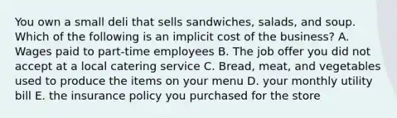 You own a small deli that sells sandwiches, salads, and soup. Which of the following is an implicit cost of the business? A. Wages paid to part-time employees B. The job offer you did not accept at a local catering service C. Bread, meat, and vegetables used to produce the items on your menu D. your monthly utility bill E. the insurance policy you purchased for the store