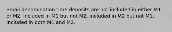 Small denomination time-deposits are not included in either M1 or M2. included in M1 but not M2. included in M2 but not M1. included in both M1 and M2.